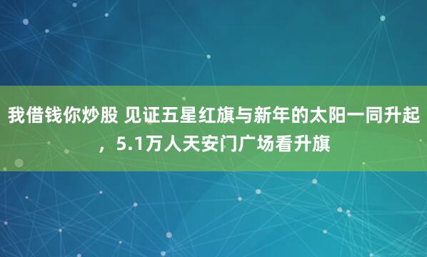 我借钱你炒股 见证五星红旗与新年的太阳一同升起，5.1万人天安门广场看升旗