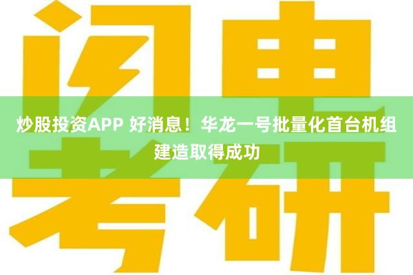 炒股投资APP 好消息！华龙一号批量化首台机组建造取得成功