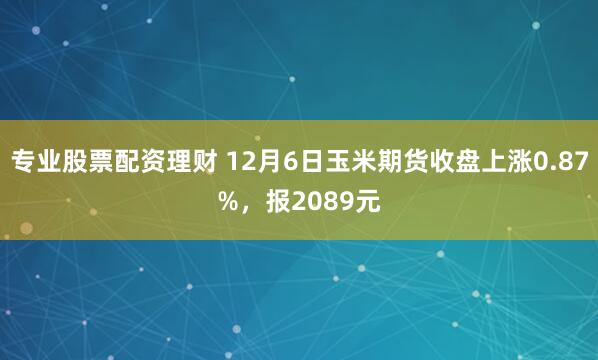 专业股票配资理财 12月6日玉米期货收盘上涨0.87%，报2089元