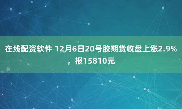 在线配资软件 12月6日20号胶期货收盘上涨2.9%，报15810元