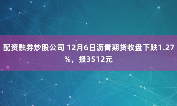 配资融券炒股公司 12月6日沥青期货收盘下跌1.27%，报3512元