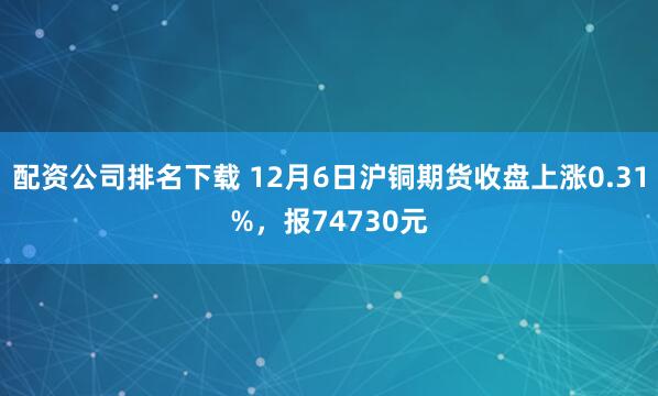 配资公司排名下载 12月6日沪铜期货收盘上涨0.31%，报74730元