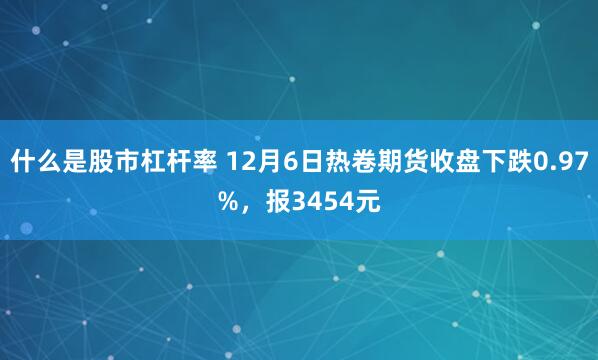 什么是股市杠杆率 12月6日热卷期货收盘下跌0.97%，报3454元