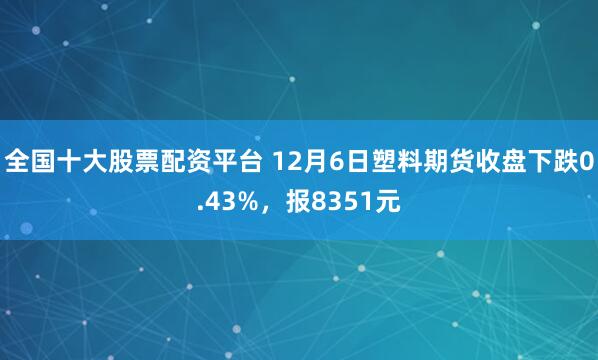 全国十大股票配资平台 12月6日塑料期货收盘下跌0.43%，报8351元