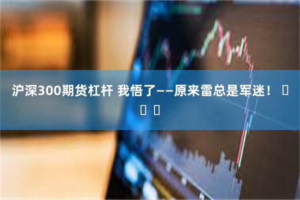 沪深300期货杠杆 我悟了——原来雷总是军迷！ ​​​