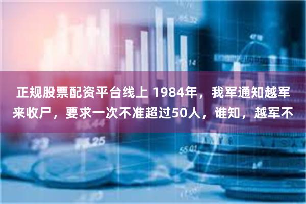 正规股票配资平台线上 1984年，我军通知越军来收尸，要求一次不准超过50人，谁知，越军不