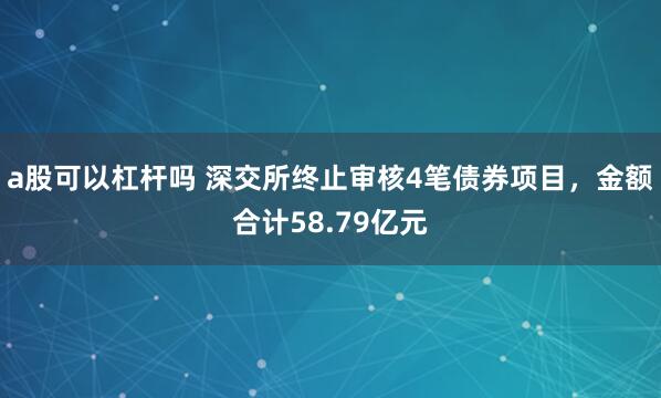 a股可以杠杆吗 深交所终止审核4笔债券项目，金额合计58.79亿元