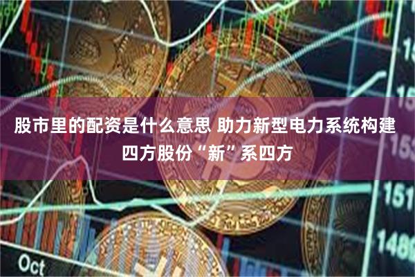 股市里的配资是什么意思 助力新型电力系统构建 四方股份“新”系四方