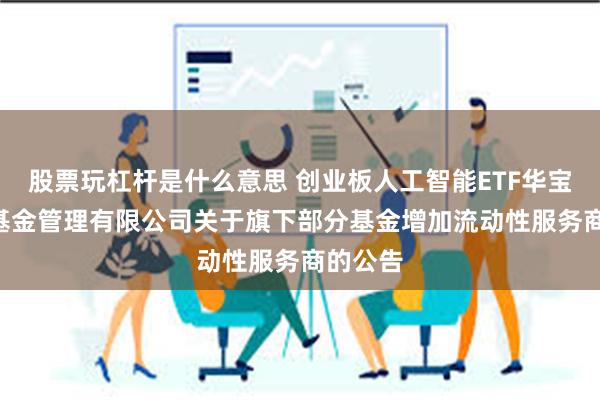 股票玩杠杆是什么意思 创业板人工智能ETF华宝: 华宝基金管理有限公司关于旗下部分基金增加流动性服务商的公告