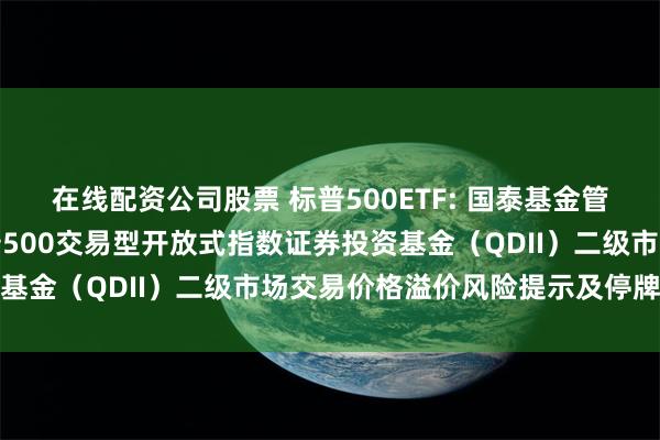 在线配资公司股票 标普500ETF: 国泰基金管理有限公司关于国泰标普500交易型开放式指数证券投资基金（QDII）二级市场交易价格溢价风险提示及停牌公告