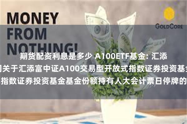 期货配资利息是多少 A100ETF基金: 汇添富基金管理股份有限公司关于汇添富中证A100交易型开放式指数证券投资基金基金份额持有人大会计票日停牌的提示性公告