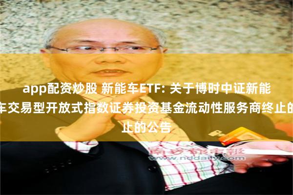 app配资炒股 新能车ETF: 关于博时中证新能源汽车交易型开放式指数证券投资基金流动性服务商终止的公告