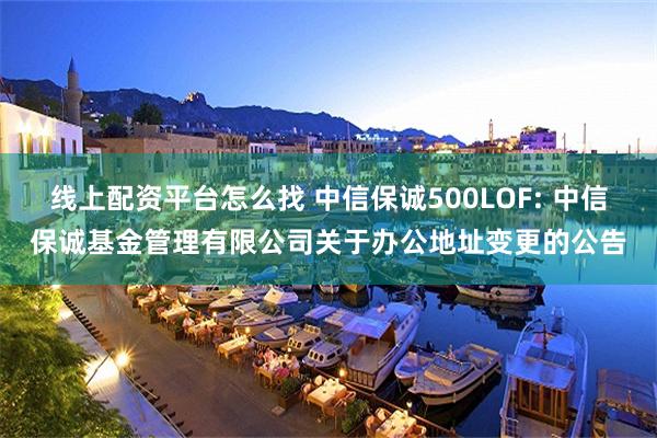 线上配资平台怎么找 中信保诚500LOF: 中信保诚基金管理有限公司关于办公地址变更的公告