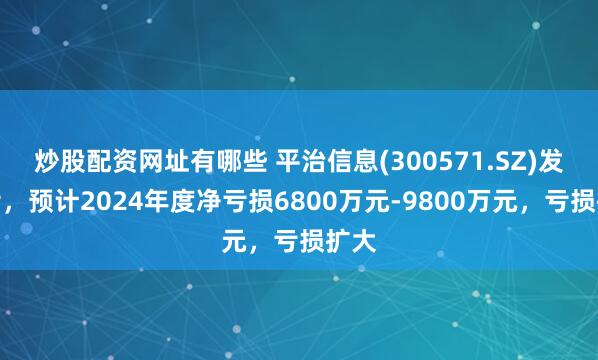 炒股配资网址有哪些 平治信息(300571.SZ)发预亏，预计2024年度净亏损6800万元-9800万元，亏损扩大