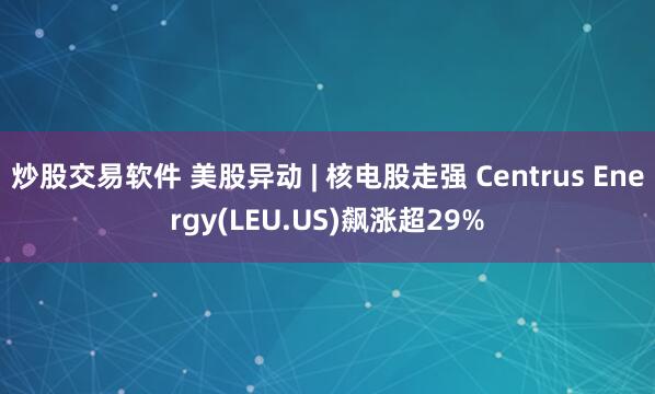 炒股交易软件 美股异动 | 核电股走强 Centrus Energy(LEU.US)飙涨超29%