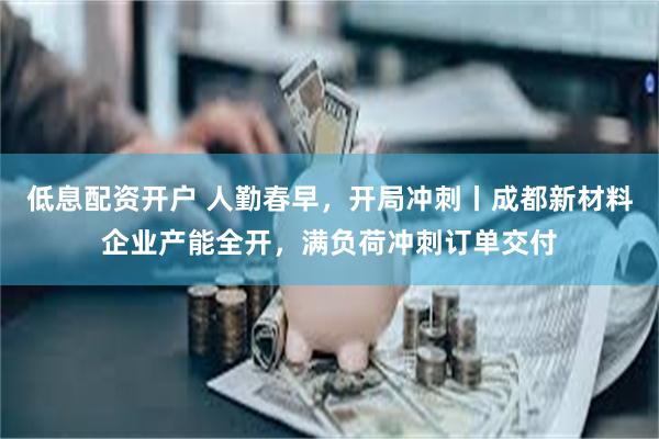 低息配资开户 人勤春早，开局冲刺丨成都新材料企业产能全开，满负荷冲刺订单交付