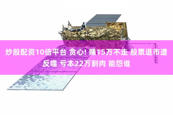 炒股配资10倍平台 贪心! 赚15万不走 股票退市遭反噬 亏本22万割肉 能怨谁