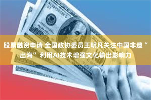 股票融资申请 全国政协委员王明凡关注中国非遗“出海” 利用AI技术增强文化输出影响力