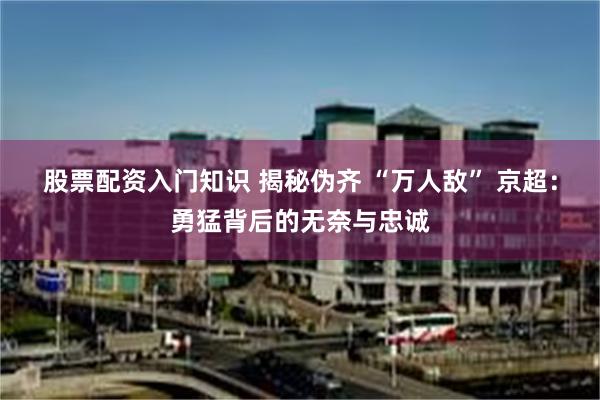 股票配资入门知识 揭秘伪齐 “万人敌” 京超：勇猛背后的无奈与忠诚