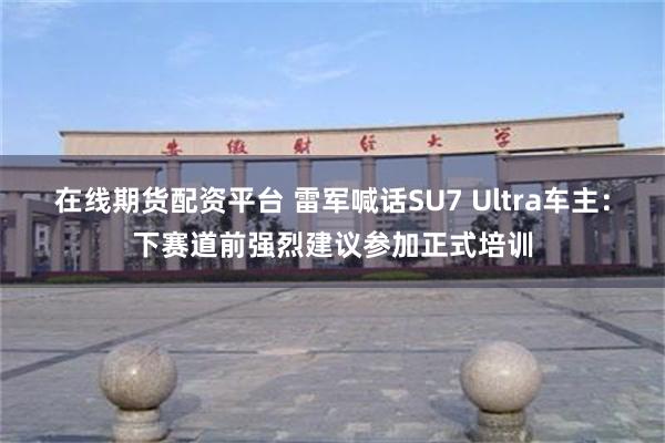 在线期货配资平台 雷军喊话SU7 Ultra车主：下赛道前强烈建议参加正式培训